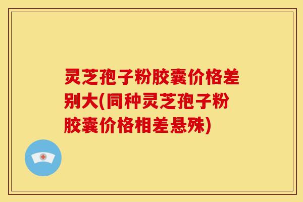 灵芝孢子粉胶囊价格差别大(同种灵芝孢子粉胶囊价格相差悬殊)