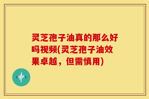 灵芝孢子油真的那么好吗视频(灵芝孢子油效果卓越,但需慎用)