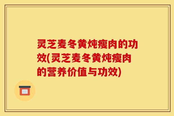 灵芝麦冬黄炖瘦肉的功效(灵芝麦冬黄炖瘦肉的营养价值与功效)