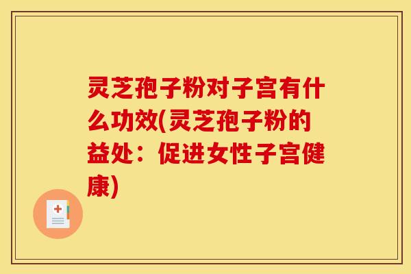 灵芝孢子粉对子宫有什么功效(灵芝孢子粉的益处:促进女性子宫健康)