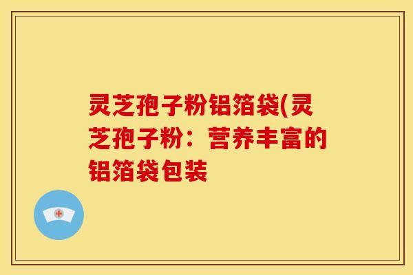 灵芝孢子粉铝箔袋(灵芝孢子粉:营养丰富的铝箔袋包装