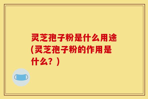 灵芝孢子粉是什么用途(灵芝孢子粉的作用是什么?)