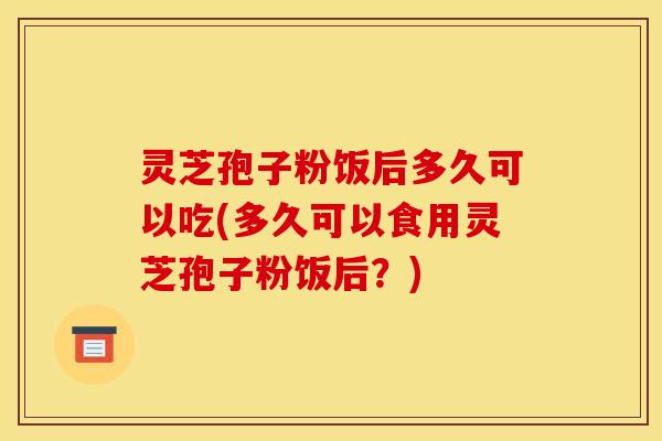 灵芝孢子粉饭后多久可以吃(多久可以食用灵芝孢子粉饭后?)