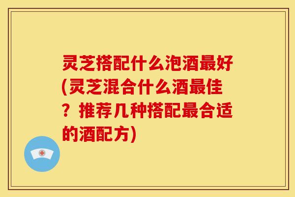 灵芝搭配什么泡酒最好(灵芝混合什么酒最佳？推荐几种搭配最合适的酒配方)