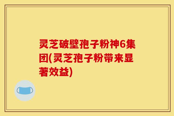 灵芝破壁孢子粉神6集团(灵芝孢子粉带来显著效益)