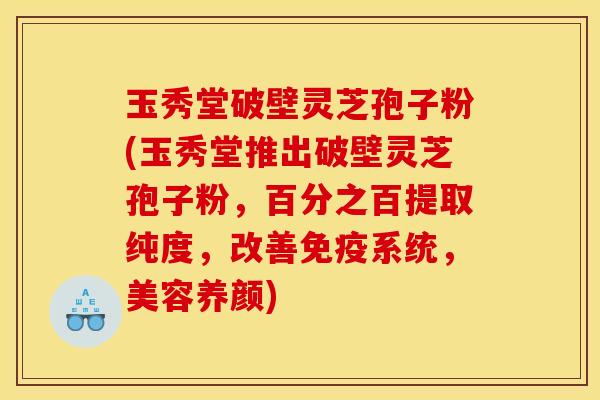 玉秀堂破壁灵芝孢子粉(玉秀堂推出破壁灵芝孢子粉,百分之百提取纯度,改善免疫系统,美容养颜)