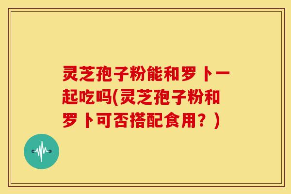 灵芝孢子粉能和罗卜一起吃吗(灵芝孢子粉和罗卜可否搭配食用?)