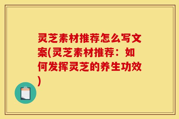 灵芝素材推荐怎么写文案(灵芝素材推荐:如何发挥灵芝的养生功效)