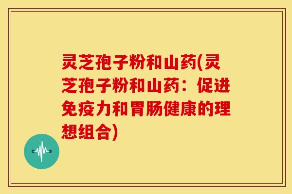 灵芝孢子粉和山药(灵芝孢子粉和山药:促进免疫力和胃肠健康的理想组合)