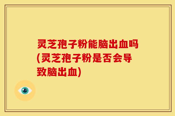 灵芝孢子粉能脑出血吗(灵芝孢子粉是否会导致脑出血)