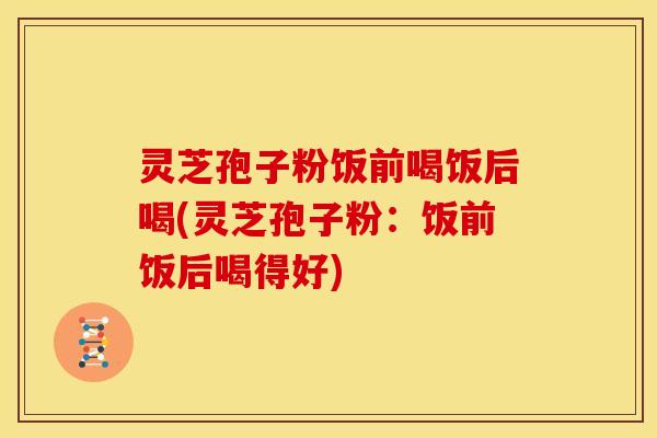 灵芝孢子粉饭前喝饭后喝(灵芝孢子粉:饭前饭后喝得好)