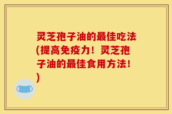 灵芝孢子油的最佳吃法(提高免疫力!灵芝孢子油的最佳食用方法!)