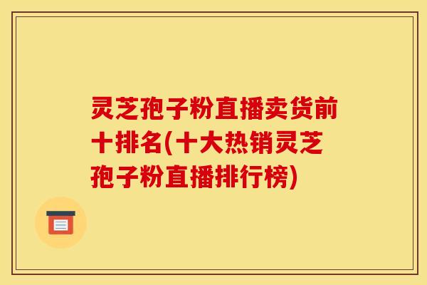 灵芝孢子粉直播卖货前十排名(十大热销灵芝孢子粉直播排行榜)