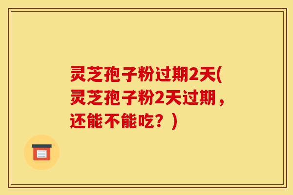 灵芝孢子粉过期2天(灵芝孢子粉2天过期，还能不能吃？)