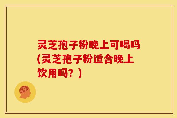 灵芝孢子粉晚上可喝吗(灵芝孢子粉适合晚上饮用吗?)