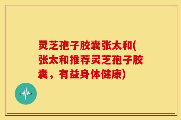 灵芝孢子胶囊张太和(张太和推荐灵芝孢子胶囊，有益身体健康)