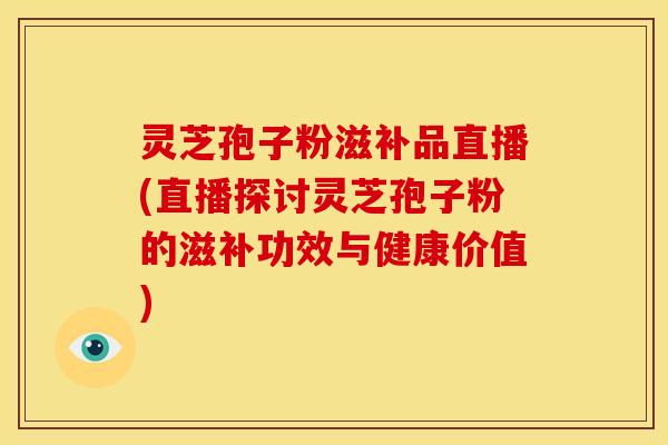 灵芝孢子粉滋补品直播(直播探讨灵芝孢子粉的滋补功效与健康价值)