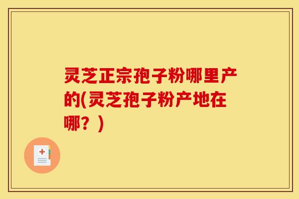 灵芝正宗孢子粉哪里产的(灵芝孢子粉产地在哪？)