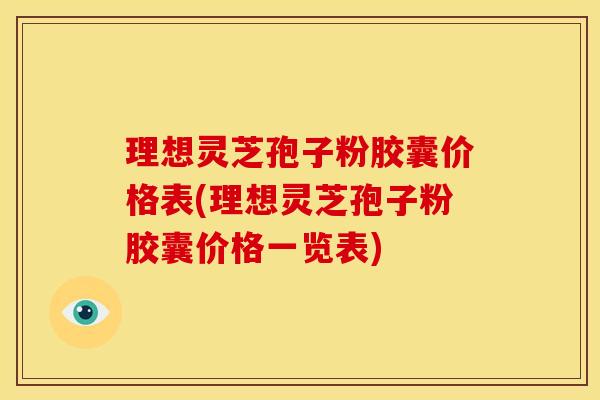 理想灵芝孢子粉胶囊价格表(理想灵芝孢子粉胶囊价格一览表)