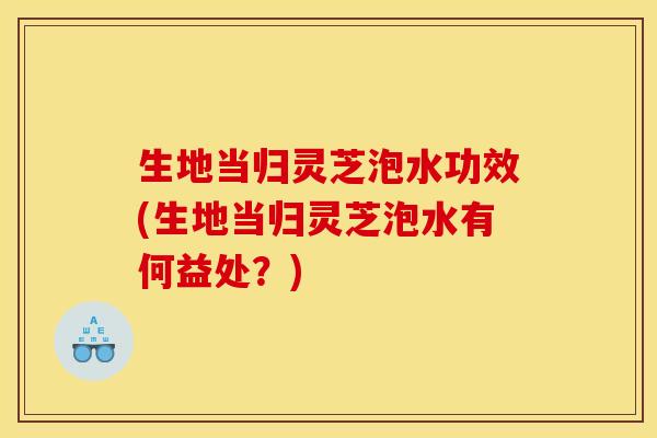 生地当归灵芝泡水功效(生地当归灵芝泡水有何益处?)
