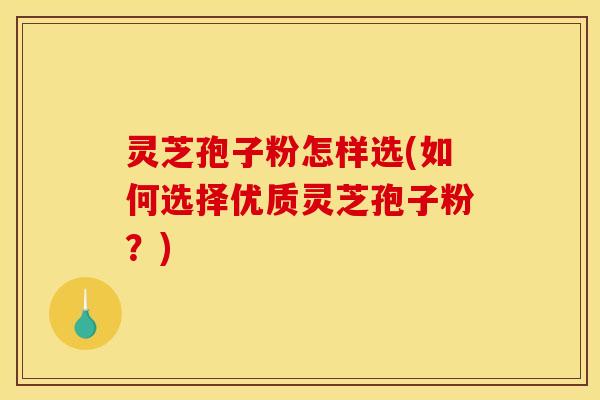 灵芝孢子粉怎样选(如何选择优质灵芝孢子粉？)