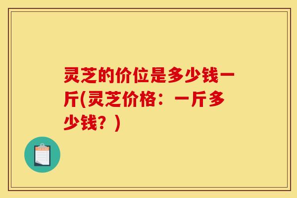 灵芝的价位是多少钱一斤(灵芝价格:一斤多少钱?)