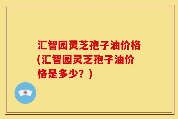 汇智园灵芝孢子油价格(汇智园灵芝孢子油价格是多少?)