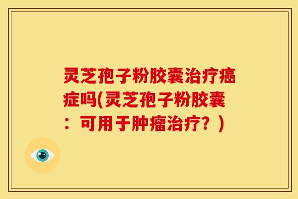 灵芝孢子粉胶囊治疗癌症吗(灵芝孢子粉胶囊:可用于肿瘤治疗?)