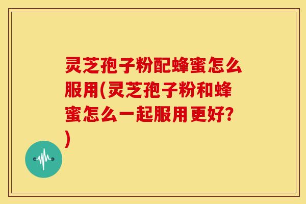 灵芝孢子粉配蜂蜜怎么服用(灵芝孢子粉和蜂蜜怎么一起服用更好?)