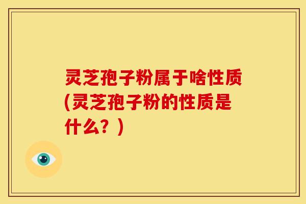灵芝孢子粉属于啥性质(灵芝孢子粉的性质是什么？)