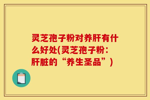 灵芝孢子粉对养肝有什么好处(灵芝孢子粉:肝脏的“养生圣品”)