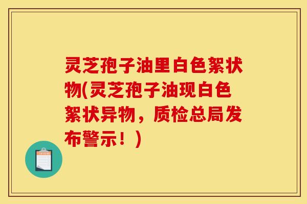 灵芝孢子油里白色絮状物(灵芝孢子油现白色絮状异物,质检总局发布警示!)