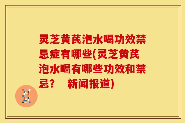 灵芝黄芪泡水喝功效禁忌症有哪些(灵芝黄芪泡水喝有哪些功效和禁忌? 新闻报道)