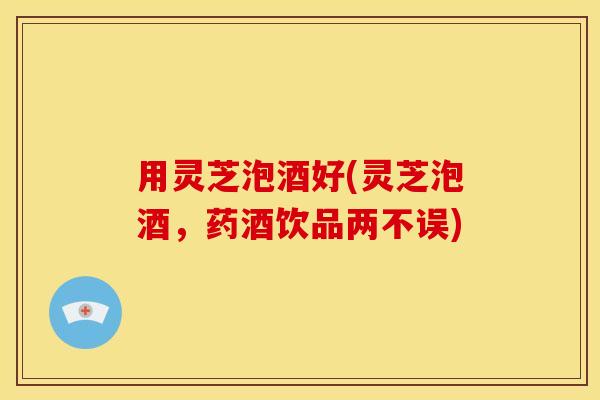 用灵芝泡酒好(灵芝泡酒，药酒饮品两不误)