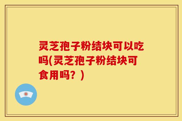 灵芝孢子粉结块可以吃吗(灵芝孢子粉结块可食用吗?)
