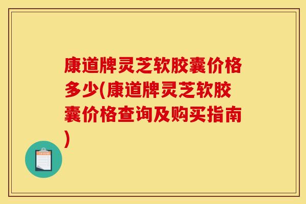 康道牌灵芝软胶囊价格多少(康道牌灵芝软胶囊价格查询及购买指南)