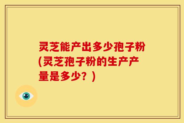 灵芝能产出多少孢子粉(灵芝孢子粉的生产产量是多少？)