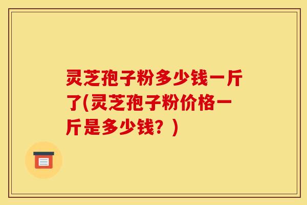 灵芝孢子粉多少钱一斤了(灵芝孢子粉价格一斤是多少钱?)