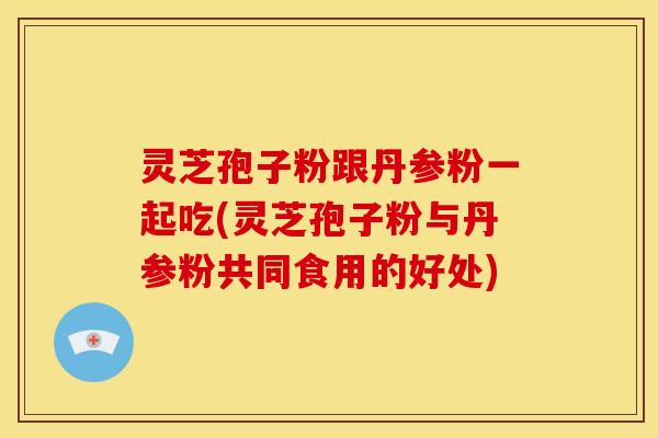 灵芝孢子粉跟丹参粉一起吃(灵芝孢子粉与丹参粉共同食用的好处)