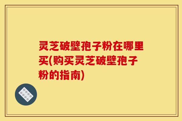 灵芝破壁孢子粉在哪里买(购买灵芝破壁孢子粉的指南)