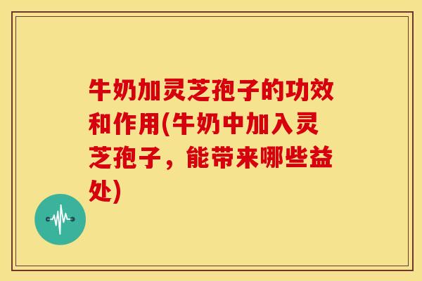 牛奶加灵芝孢子的功效和作用(牛奶中加入灵芝孢子,能带来哪些益处)