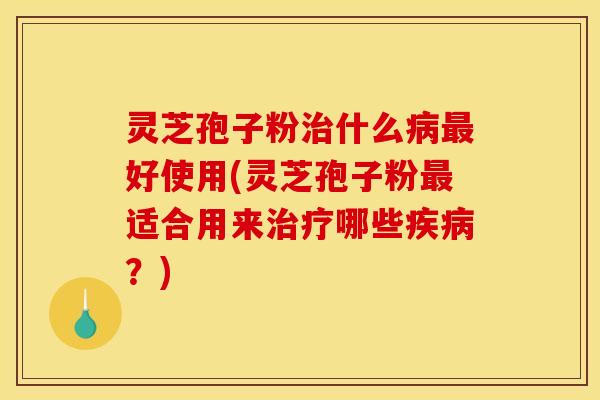 灵芝孢子粉治什么病最好使用(灵芝孢子粉最适合用来治疗哪些疾病?)