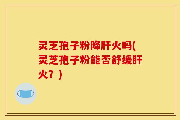 灵芝孢子粉降肝火吗(灵芝孢子粉能否舒缓肝火?)