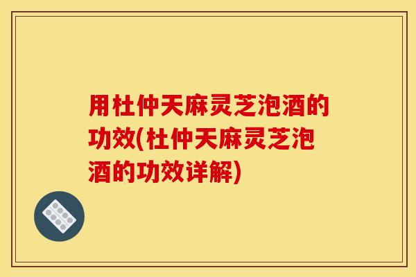 用杜仲天麻灵芝泡酒的功效(杜仲天麻灵芝泡酒的功效详解)