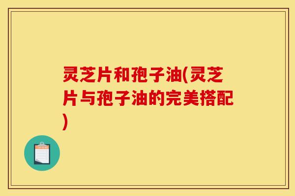 灵芝片和孢子油(灵芝片与孢子油的完美搭配)