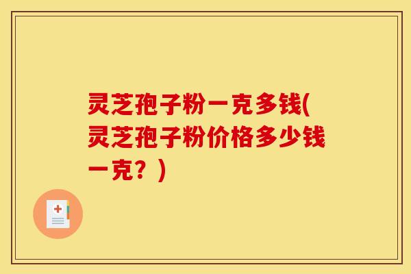 灵芝孢子粉一克多钱(灵芝孢子粉价格多少钱一克?)