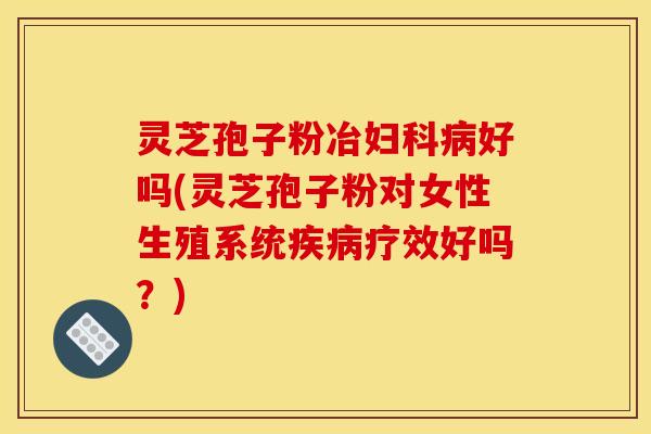 灵芝孢子粉冶妇科病好吗(灵芝孢子粉对女性生殖系统疾病疗效好吗?)