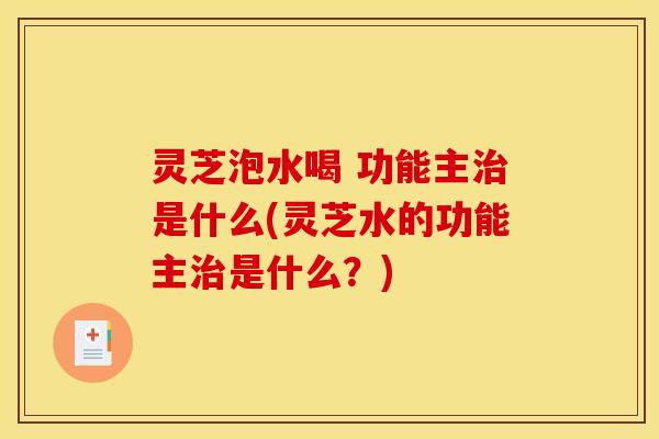 灵芝泡水喝 功能主治是什么(灵芝水的功能主治是什么?)