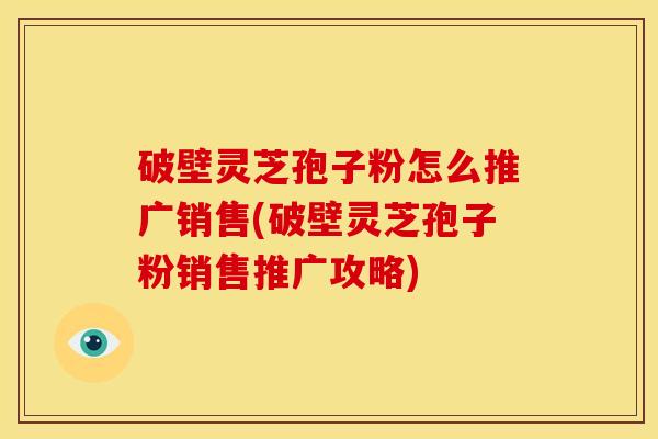 破壁灵芝孢子粉怎么推广销售(破壁灵芝孢子粉销售推广攻略)