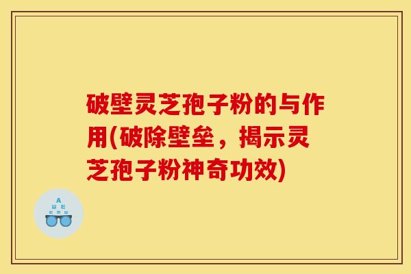 破壁灵芝孢子粉的与作用(破除壁垒,揭示灵芝孢子粉神奇功效)